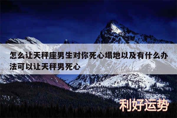 怎么让天秤座男生对你死心塌地以及有什么办法可以让天秤男死心