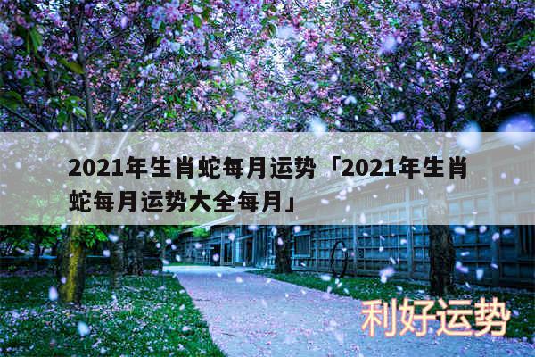 2024年生肖蛇每月运势及2024年生肖蛇每月运势大全每月
