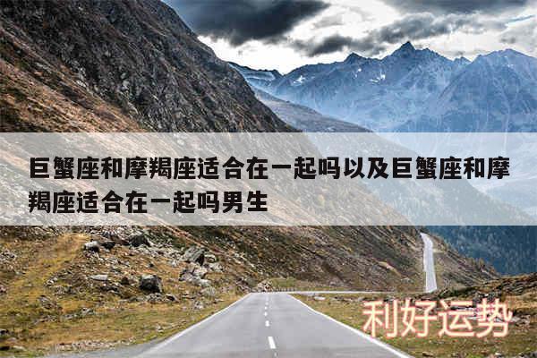 巨蟹座和摩羯座适合在一起吗以及巨蟹座和摩羯座适合在一起吗男生