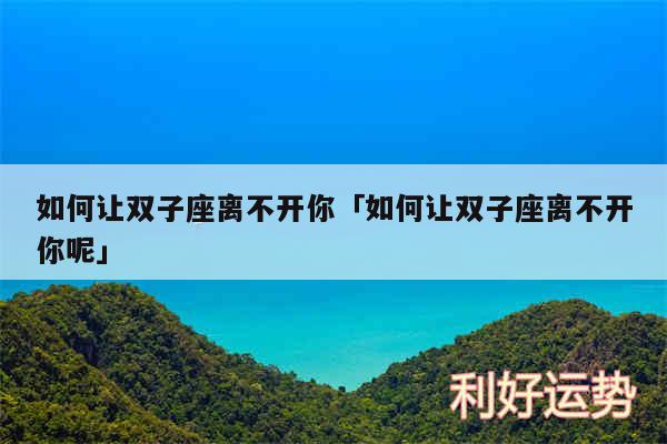 如何让双子座离不开你及如何让双子座离不开你呢