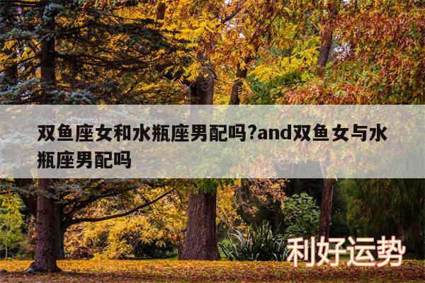 双鱼座女和水瓶座男配吗?and双鱼女与水瓶座男配吗