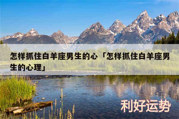 怎样抓住白羊座男生的心及怎样抓住白羊座男生的心理