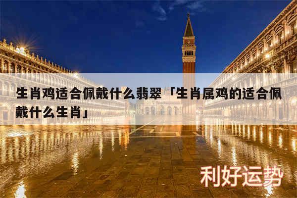 生肖鸡适合佩戴什么翡翠及生肖属鸡的适合佩戴什么生肖