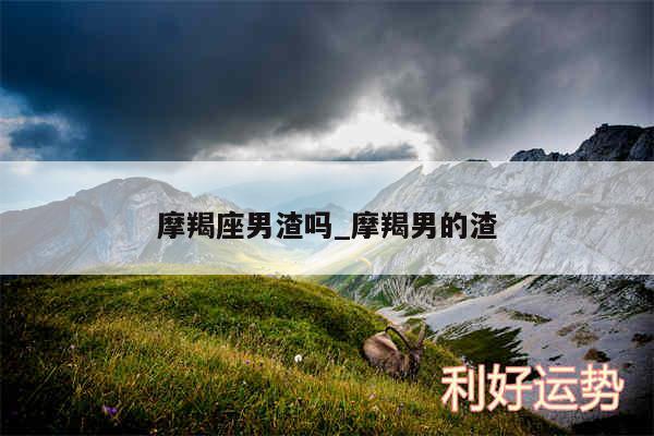 摩羯座男渣吗_摩羯男的渣