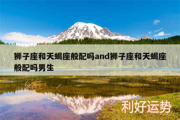 狮子座和天蝎座般配吗and狮子座和天蝎座般配吗男生