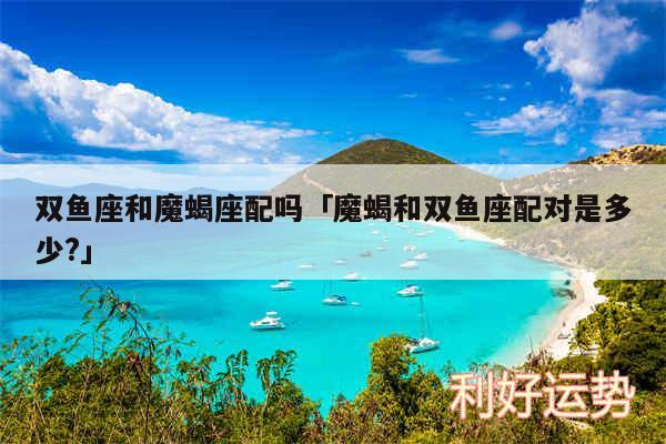 双鱼座和魔蝎座配吗及魔蝎和双鱼座配对是多少?