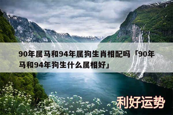 90年属马和94年属狗生肖相配吗及90年马和94年狗生什么属相好