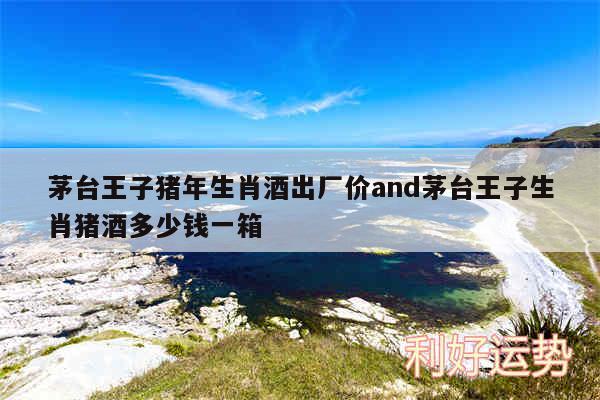 茅台王子猪年生肖酒出厂价and茅台王子生肖猪酒多少钱一箱