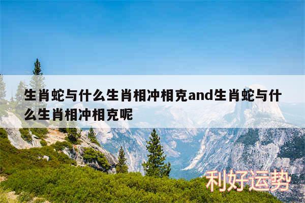 生肖蛇与什么生肖相冲相克and生肖蛇与什么生肖相冲相克呢