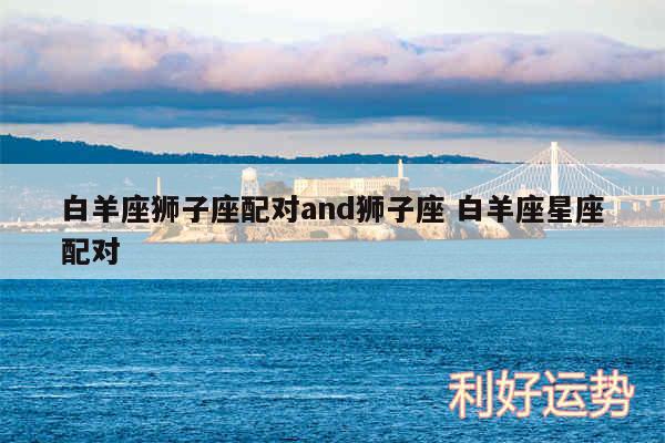 白羊座狮子座配对and狮子座 白羊座星座配对