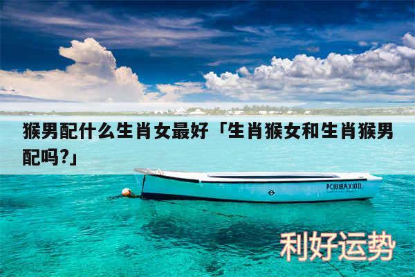 猴男配什么生肖女最好及生肖猴女和生肖猴男配吗?