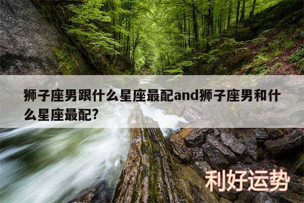 狮子座男跟什么星座最配and狮子座男和什么星座最配?