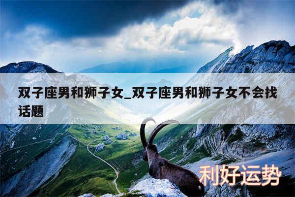 双子座男和狮子女_双子座男和狮子女不会找话题