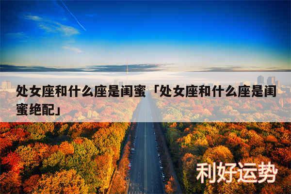 处女座和什么座是闺蜜及处女座和什么座是闺蜜绝配