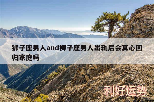 狮子座男人and狮子座男人出轨后会真心回归家庭吗