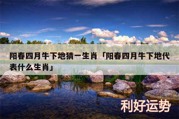 阳春四月牛下地猜一生肖及阳春四月牛下地代表什么生肖