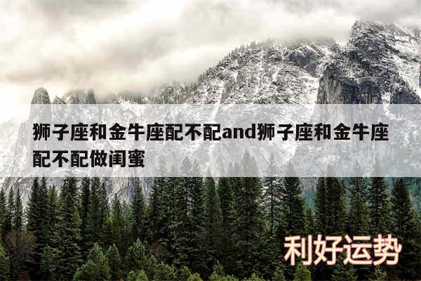 狮子座和金牛座配不配and狮子座和金牛座配不配做闺蜜