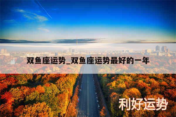 双鱼座运势_双鱼座运势最好的一年