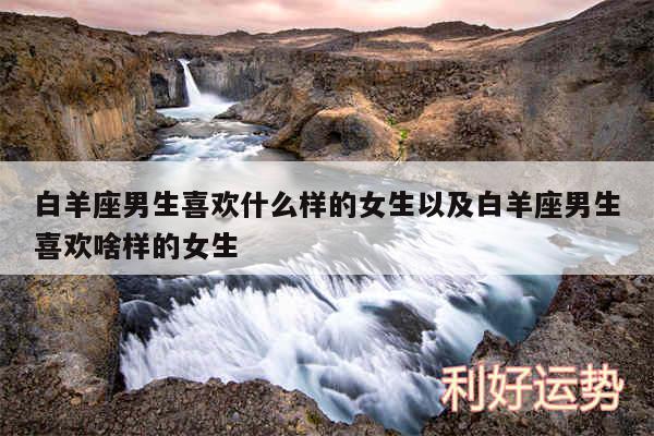 白羊座男生喜欢什么样的女生以及白羊座男生喜欢啥样的女生