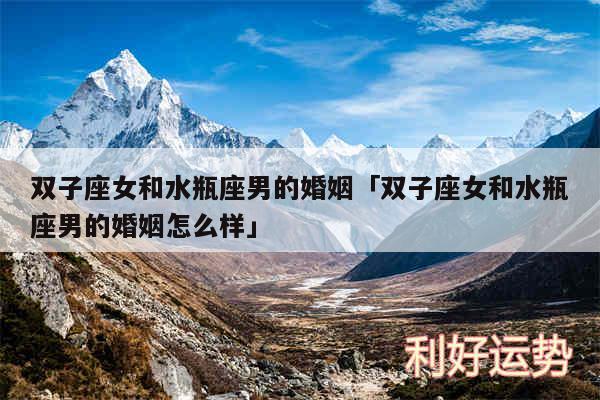 双子座女和水瓶座男的婚姻及双子座女和水瓶座男的婚姻怎么样