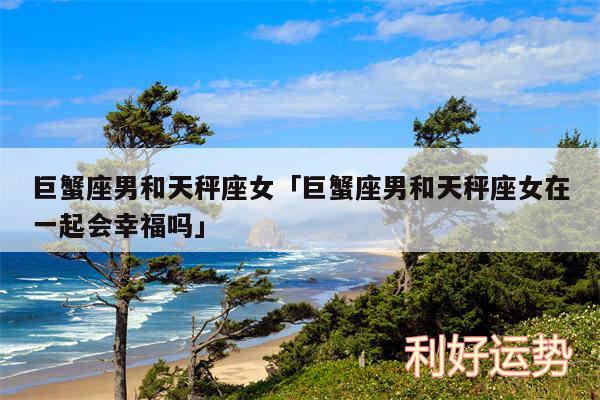 巨蟹座男和天秤座女及巨蟹座男和天秤座女在一起会幸福吗