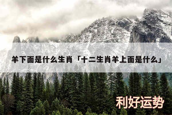 羊下面是什么生肖及十二生肖羊上面是什么