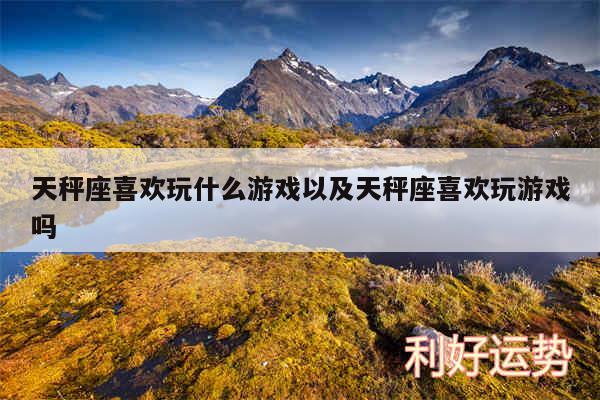 天秤座喜欢玩什么游戏以及天秤座喜欢玩游戏吗