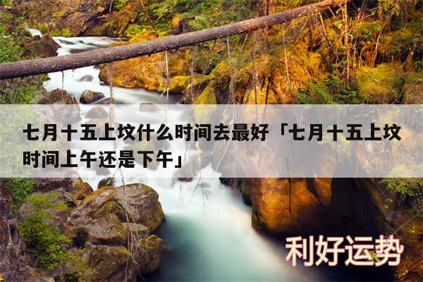 七月十五上坟什么时间去最好及七月十五上坟时间上午还是下午