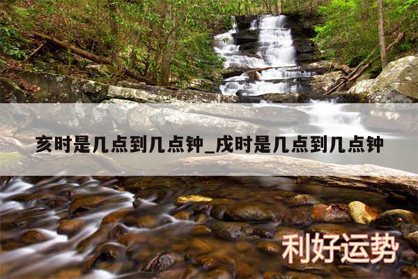 亥时是几点到几点钟_戌时是几点到几点钟
