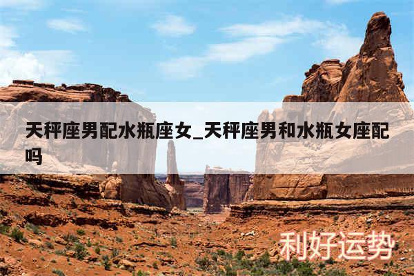 天秤座男配水瓶座女_天秤座男和水瓶女座配吗