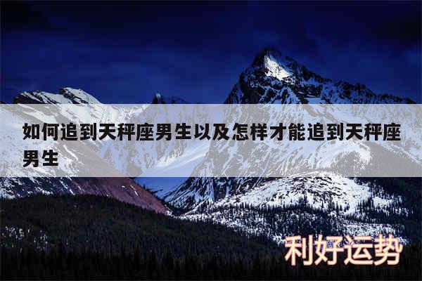 如何追到天秤座男生以及怎样才能追到天秤座男生