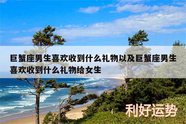 巨蟹座男生喜欢收到什么礼物以及巨蟹座男生喜欢收到什么礼物给女生