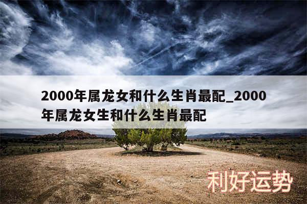 2000年属龙女和什么生肖最配_2000年属龙女生和什么生肖最配