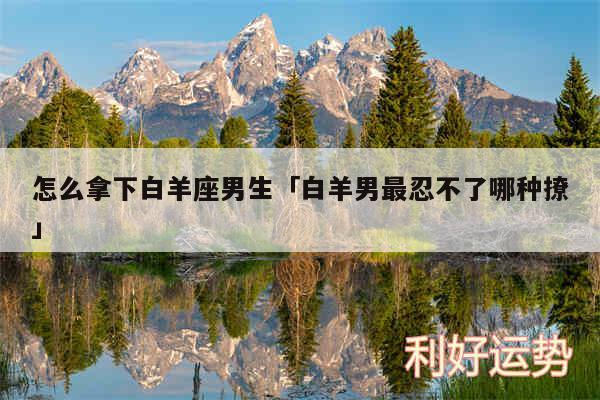 怎么拿下白羊座男生及白羊男最忍不了哪种撩