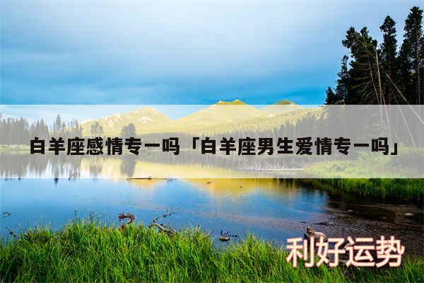 白羊座感情专一吗及白羊座男生爱情专一吗