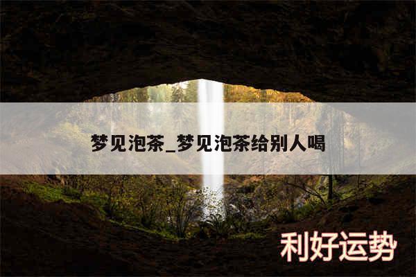 梦见泡茶_梦见泡茶给别人喝