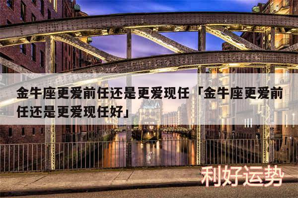 金牛座更爱前任还是更爱现任及金牛座更爱前任还是更爱现任好