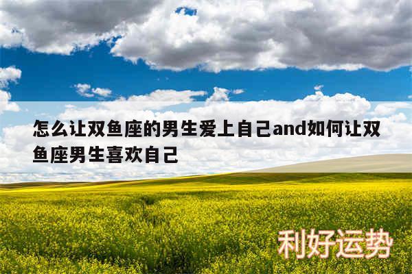 怎么让双鱼座的男生爱上自己and如何让双鱼座男生喜欢自己