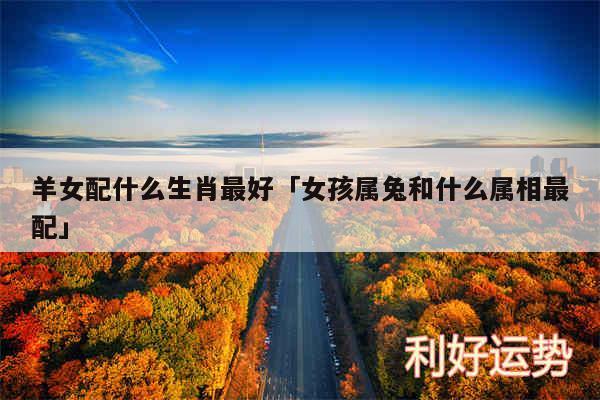 羊女配什么生肖最好及女孩属兔和什么属相最配