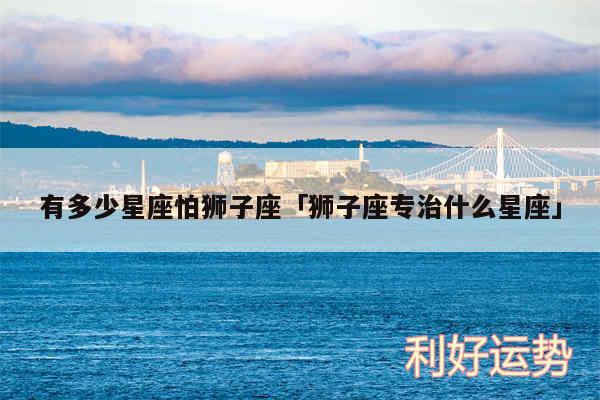有多少星座怕狮子座及狮子座专治什么星座