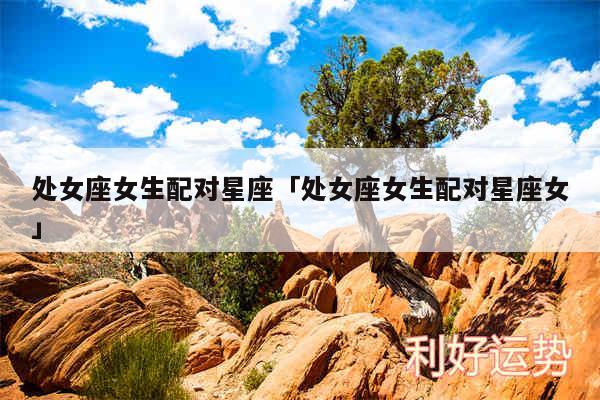 处女座女生配对星座及处女座女生配对星座女