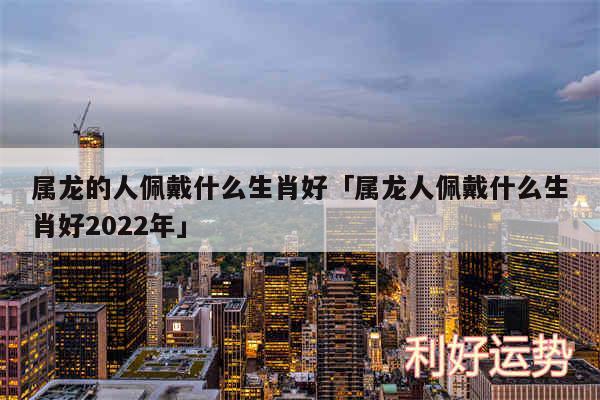 属龙的人佩戴什么生肖好及属龙人佩戴什么生肖好2024年