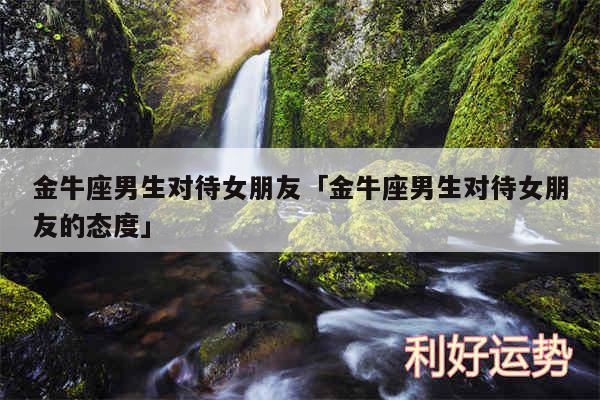 金牛座男生对待女朋友及金牛座男生对待女朋友的态度