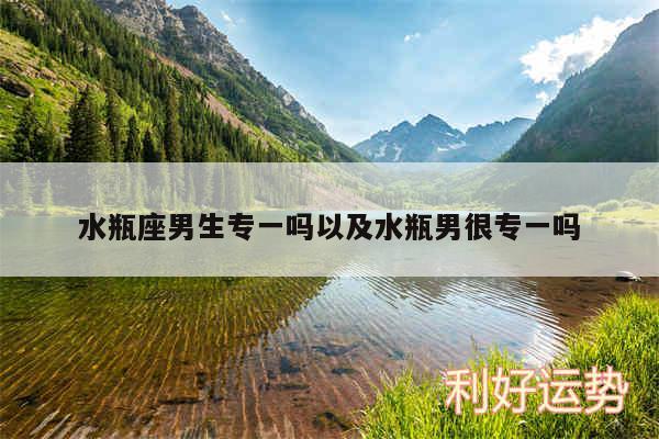 水瓶座男生专一吗以及水瓶男很专一吗