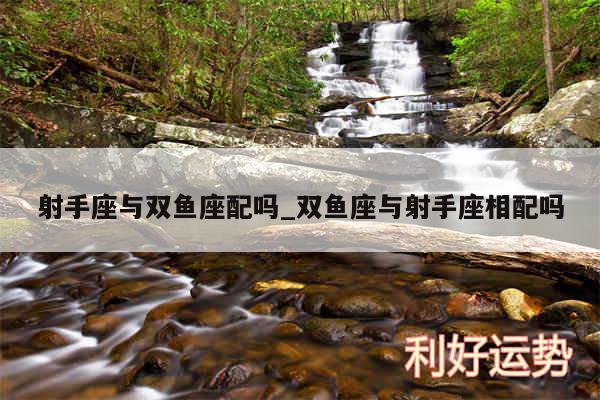 射手座与双鱼座配吗_双鱼座与射手座相配吗