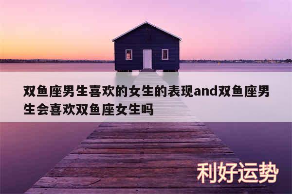 双鱼座男生喜欢的女生的表现and双鱼座男生会喜欢双鱼座女生吗