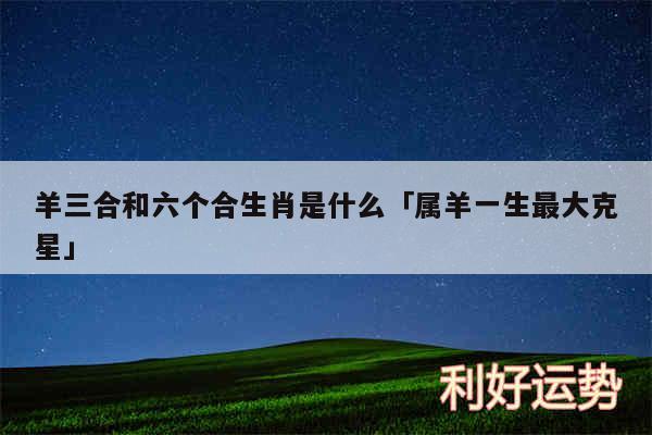 羊三合和六个合生肖是什么及属羊一生最大克星