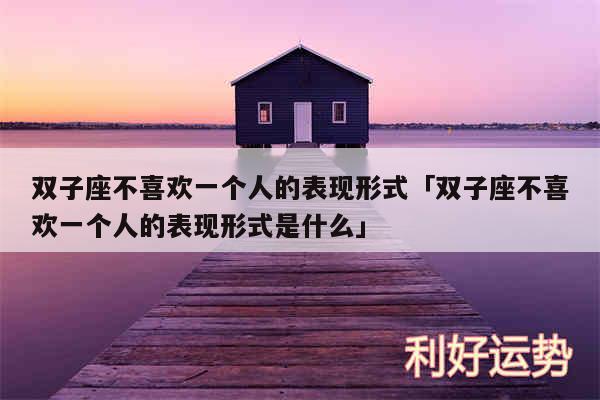 双子座不喜欢一个人的表现形式及双子座不喜欢一个人的表现形式是什么