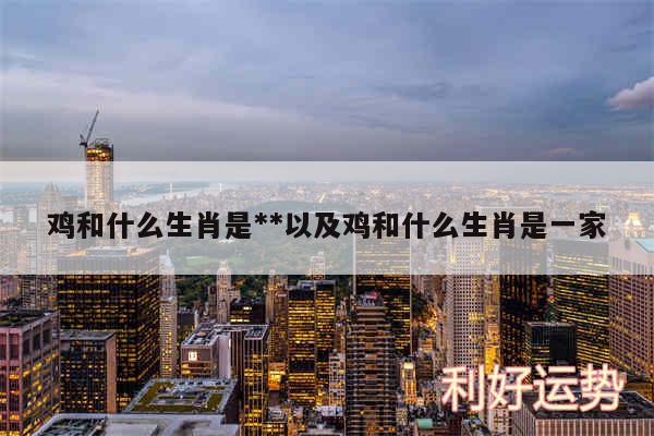 鸡和什么生肖是**以及鸡和什么生肖是一家