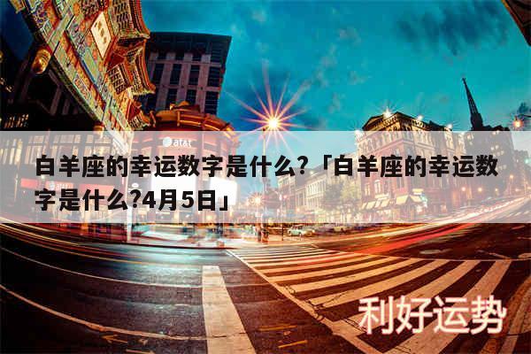 白羊座的幸运数字是什么?及白羊座的幸运数字是什么?4月5日